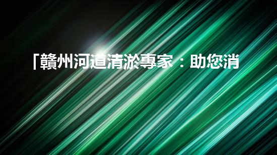「贛州河道清淤專家：助您消除隱患，維護水域安全與生態(tài)平衡！」